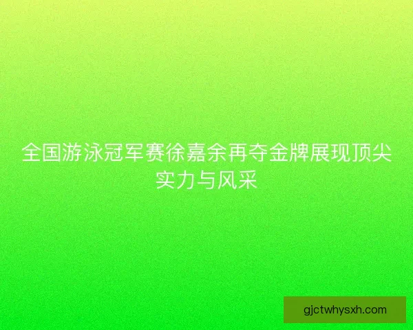 全国游泳冠军赛徐嘉余再夺金牌展现顶尖实力与风采