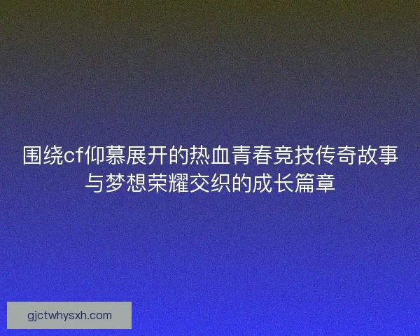 围绕cf仰慕展开的热血青春竞技传奇故事与梦想荣耀交织的成长篇章