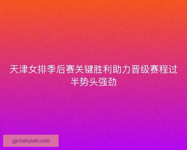 天津女排季后赛关键胜利助力晋级赛程过半势头强劲