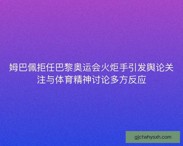 姆巴佩拒任巴黎奥运会火炬手引发舆论关注与体育精神讨论多方反应
