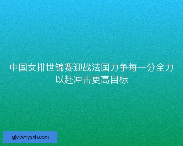 中国女排世锦赛迎战法国力争每一分全力以赴冲击更高目标