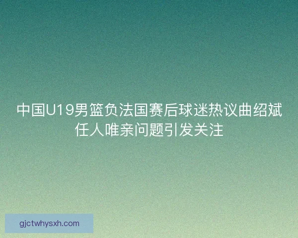 中国U19男篮负法国赛后球迷热议曲绍斌任人唯亲问题引发关注