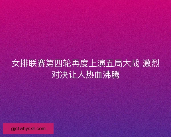 女排联赛第四轮再度上演五局大战 激烈对决让人热血沸腾