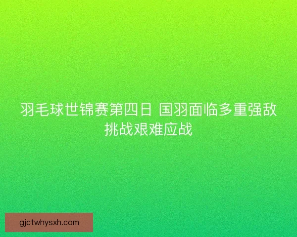 羽毛球世锦赛第四日 国羽面临多重强敌挑战艰难应战