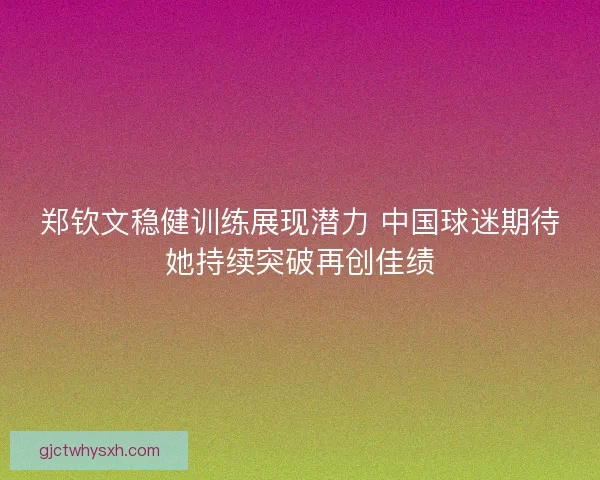 郑钦文稳健训练展现潜力 中国球迷期待她持续突破再创佳绩