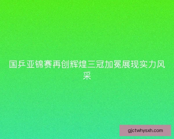 国乒亚锦赛再创辉煌三冠加冕展现实力风采