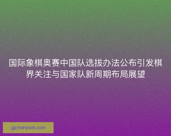 国际象棋奥赛中国队选拔办法公布引发棋界关注与国家队新周期布局展望